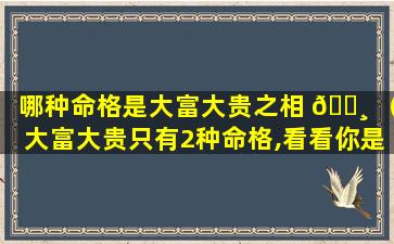 哪种命格是大富大贵之相 🌸 （大富大贵只有2种命格,看看你是不是这种八字）